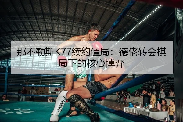 那不勒斯K77续约僵局：德佬转会棋局下的核心博弈